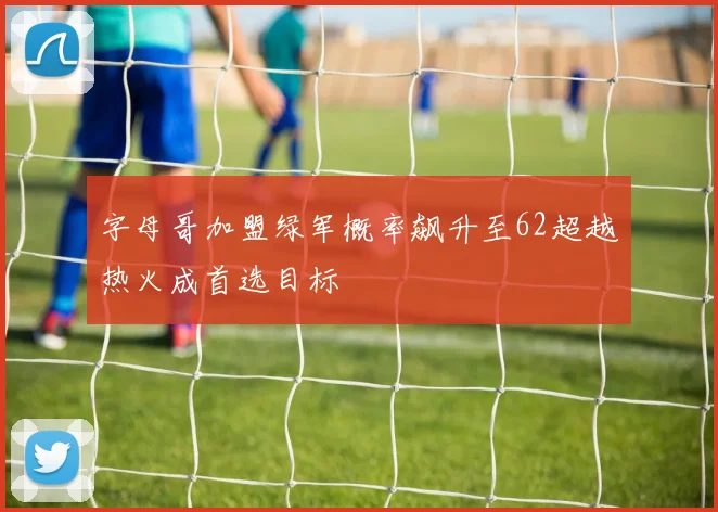 字母哥加盟绿军概率飙升至62超越热火成首选目标