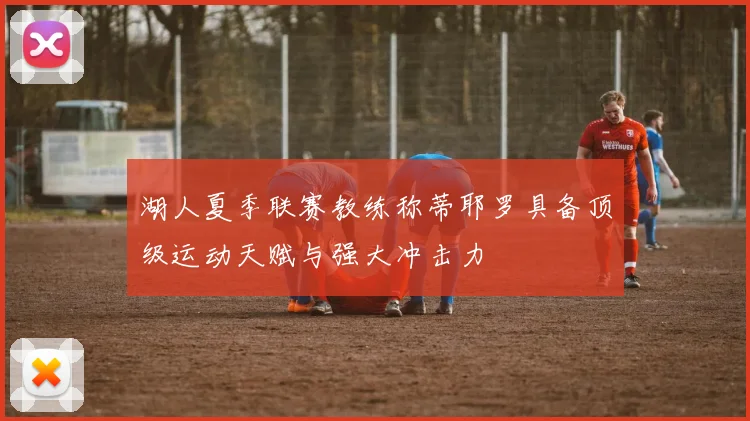 湖人夏季联赛教练称蒂耶罗具备顶级运动天赋与强大冲击力
