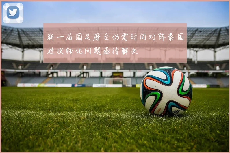 新一届国足磨合仍需时间对阵泰国进攻转化问题亟待解决