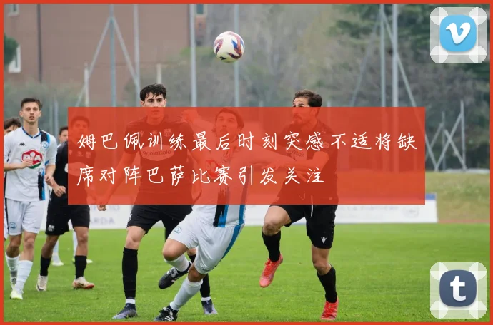 姆巴佩训练最后时刻突感不适将缺席对阵巴萨比赛引发关注
