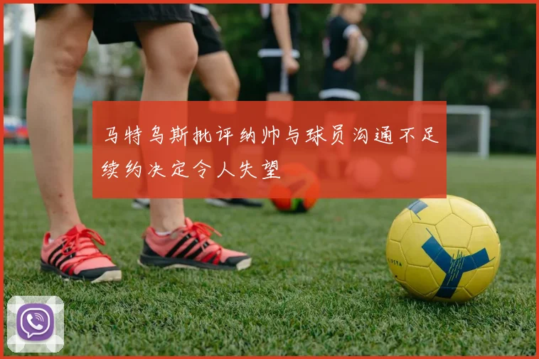马特乌斯批评纳帅与球员沟通不足续约决定令人失望