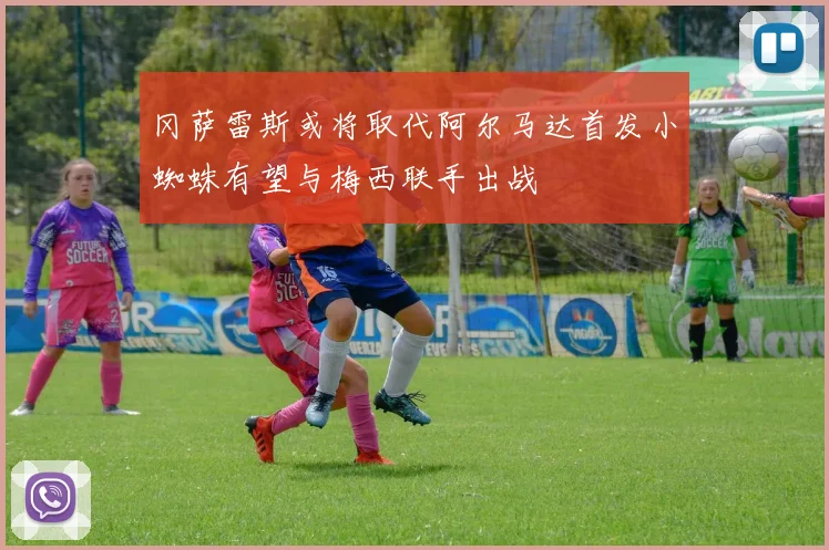 冈萨雷斯或将取代阿尔马达首发小蜘蛛有望与梅西联手出战