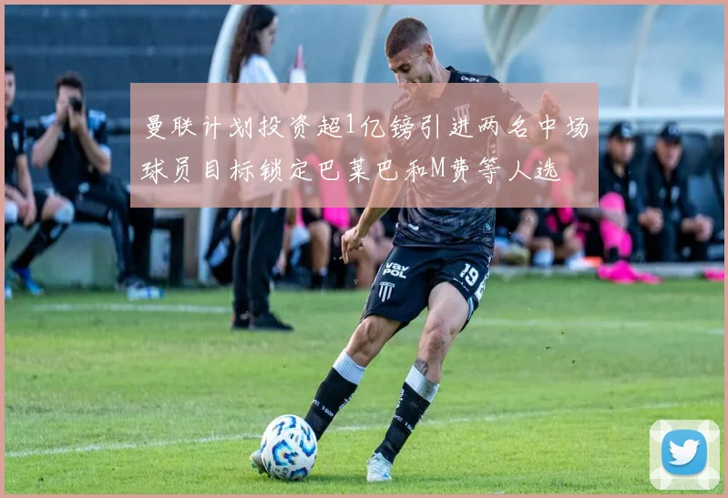 曼联计划投资超1亿镑引进两名中场球员目标锁定巴莱巴和M费等人选