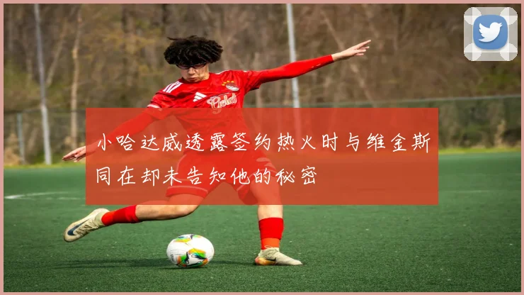 小哈达威透露签约热火时与维金斯同在却未告知他的秘密