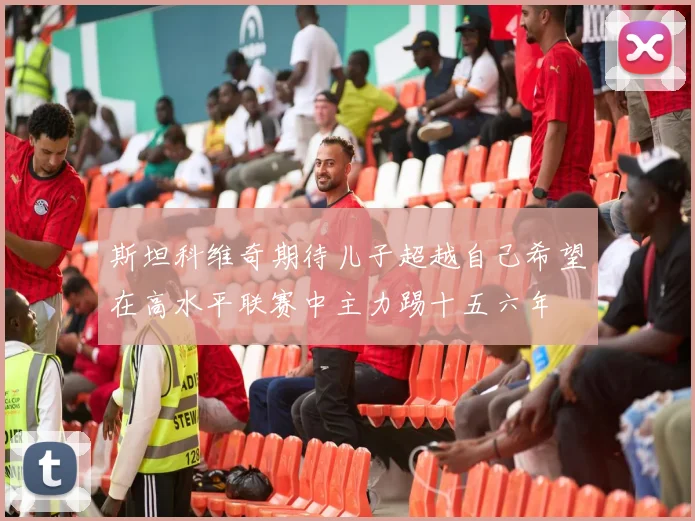 斯坦科维奇期待儿子超越自己希望在高水平联赛中主力踢十五六年