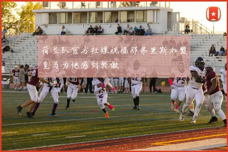 荷兰队官方社媒祝福邓弗里斯加盟皇马为他感到骄傲