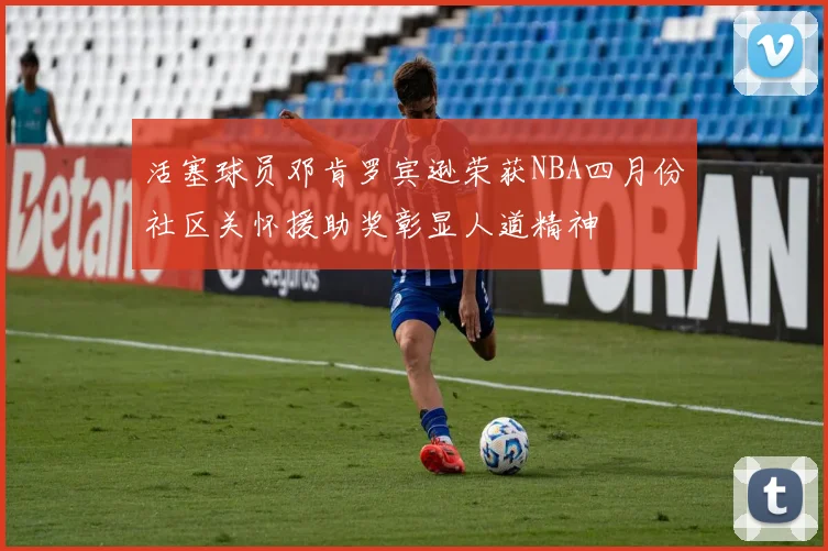 活塞球员邓肯罗宾逊荣获NBA四月份社区关怀援助奖彰显人道精神