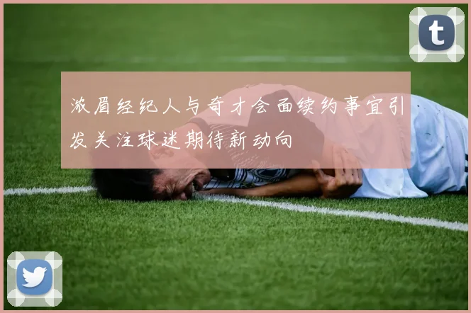 浓眉经纪人与奇才会面续约事宜引发关注球迷期待新动向