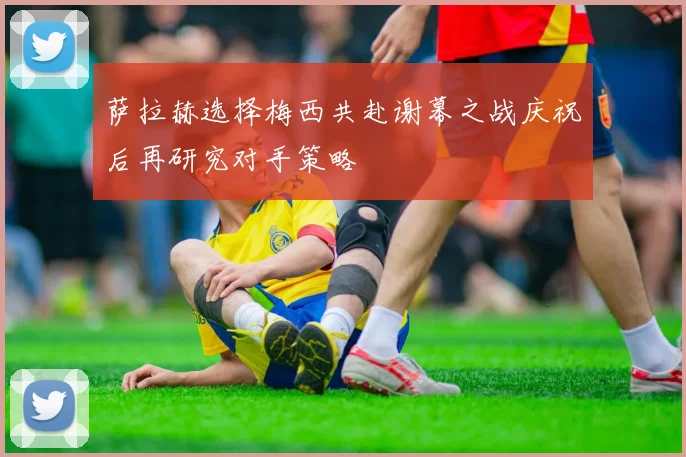 萨拉赫选择梅西共赴谢幕之战庆祝后再研究对手策略