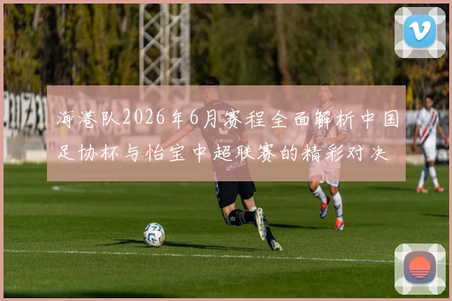 海港队2026年6月赛程全面解析中国足协杯与怡宝中超联赛的精彩对决