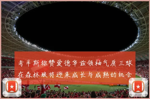 考辛斯称赞爱德华兹领袖气质三球在森林狼将迎来成长与成熟的机会