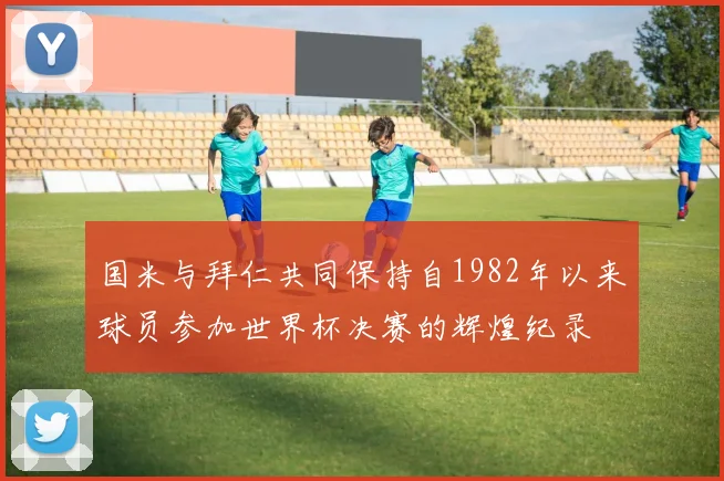 国米与拜仁共同保持自1982年以来球员参加世界杯决赛的辉煌纪录