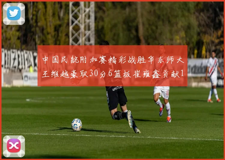 中国民航附加赛精彩战胜华东师大王维越豪取30分6篮板崔雍鑫贡献12分13篮板15助攻