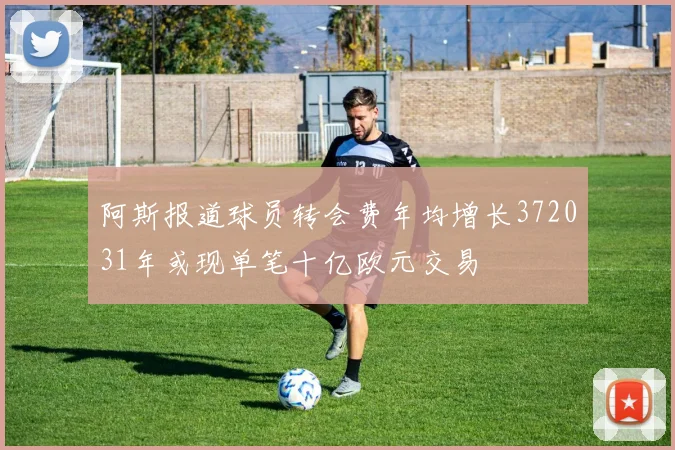 阿斯报道球员转会费年均增长372031年或现单笔十亿欧元交易
