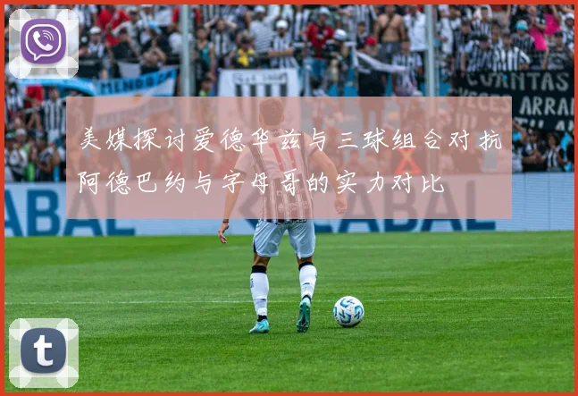 美媒探讨爱德华兹与三球组合对抗阿德巴约与字母哥的实力对比