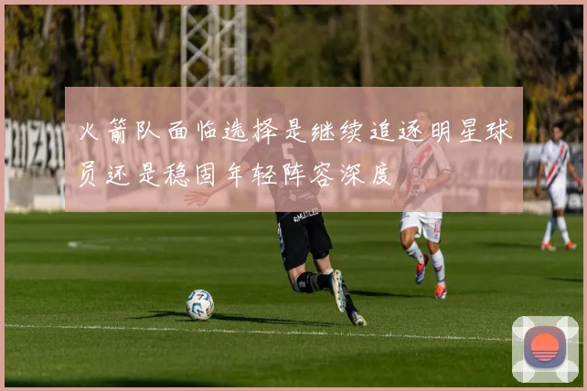 火箭队面临选择是继续追逐明星球员还是稳固年轻阵容深度