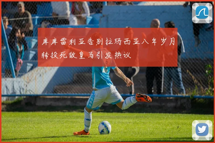 库库雷利亚告别拉玛西亚八年岁月转投死敌皇马引发热议
