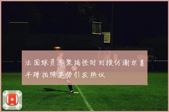 法国球员齐聚搞怪时刻模仿谢尔基半蹲拍照姿势引发热议