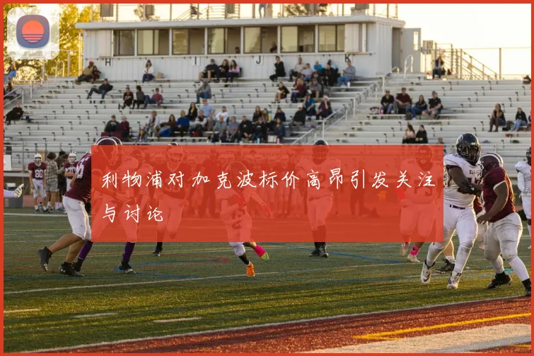 利物浦对加克波标价高昂引发关注与讨论