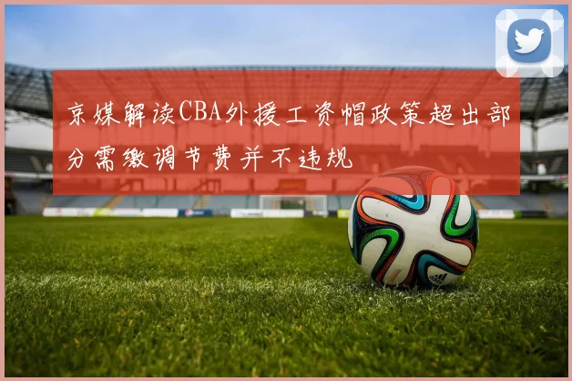 京媒解读CBA外援工资帽政策超出部分需缴调节费并不违规