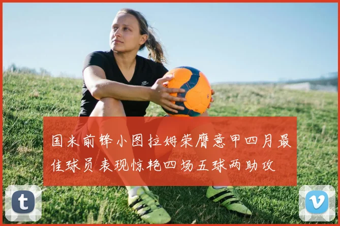 国米前锋小图拉姆荣膺意甲四月最佳球员表现惊艳四场五球两助攻