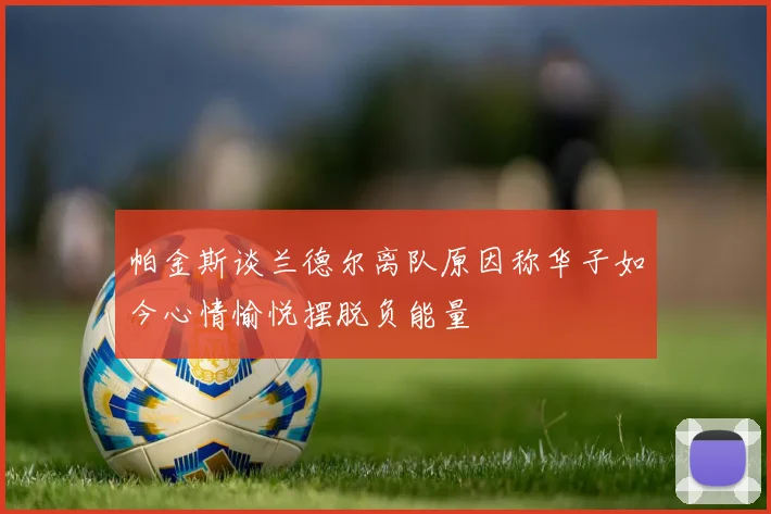 帕金斯谈兰德尔离队原因称华子如今心情愉悦摆脱负能量