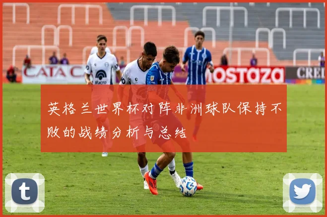 英格兰世界杯对阵非洲球队保持不败的战绩分析与总结