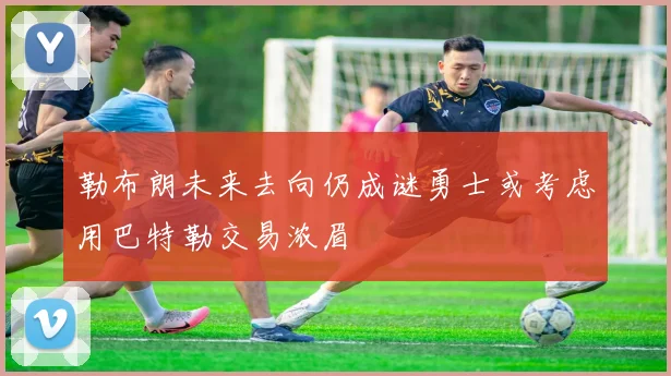 勒布朗未来去向仍成谜勇士或考虑用巴特勒交易浓眉
