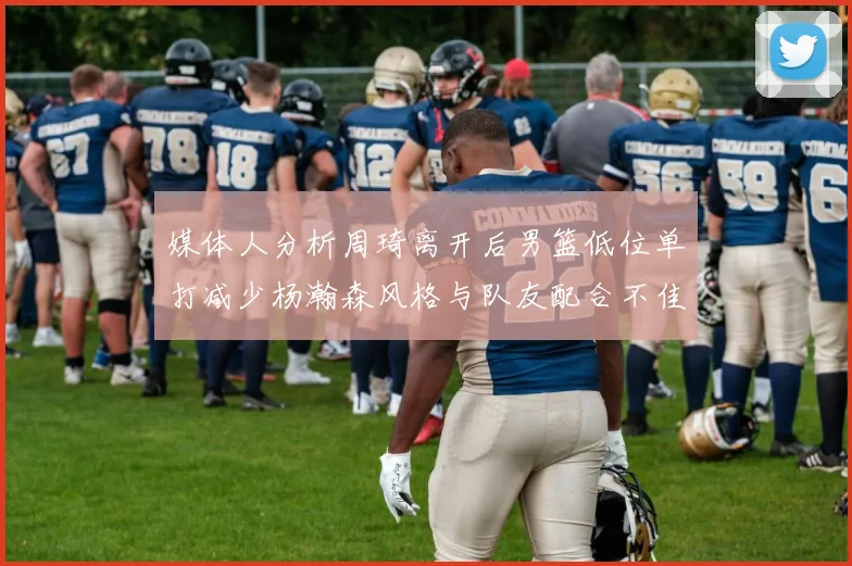 媒体人分析周琦离开后男篮低位单打减少杨瀚森风格与队友配合不佳